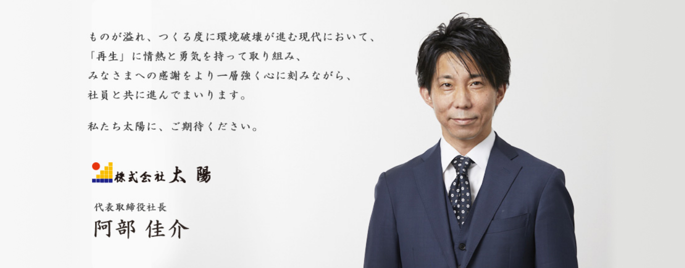 ものが溢れ、つくる度に環境破壊が進む現代において、「再生」に情熱と勇気を持って取り組み、みなさまへの感謝をより一層強く心に刻みながら、社員と共に進んでまいります。 私たち太陽に、ご期待ください。株式会社太陽 代表取締役社長 阿部佳介