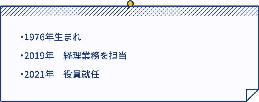 ・1976年生まれ ・2019年 経理業務を担当 ・2021年 役員就任