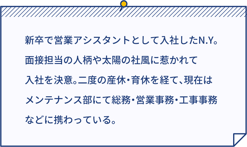 新卒で営業アシスタントとして入社したN.Y。面接担当の人柄や太陽の社風に惹かれて入社を決意。二度の産休・育休を経て、現在はメンテナンス部にて総務・営業事務・工事事務などに携わっている。