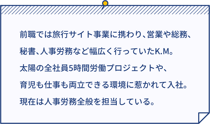 前職では旅行サイト事業に携わり、営業や総務、秘書、人事労務など幅広く行っていたK.M。太陽の全社員5時間労働プロジェクトや、育児も仕事も両立できる環境に惹かれて入社。現在は人事労務全般を担当している。